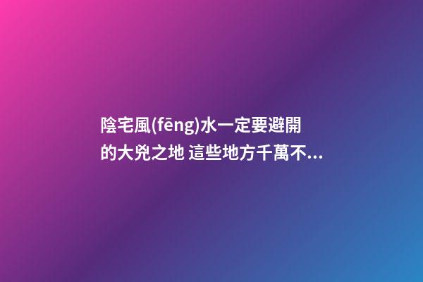 陰宅風(fēng)水一定要避開的大兇之地 這些地方千萬不能選